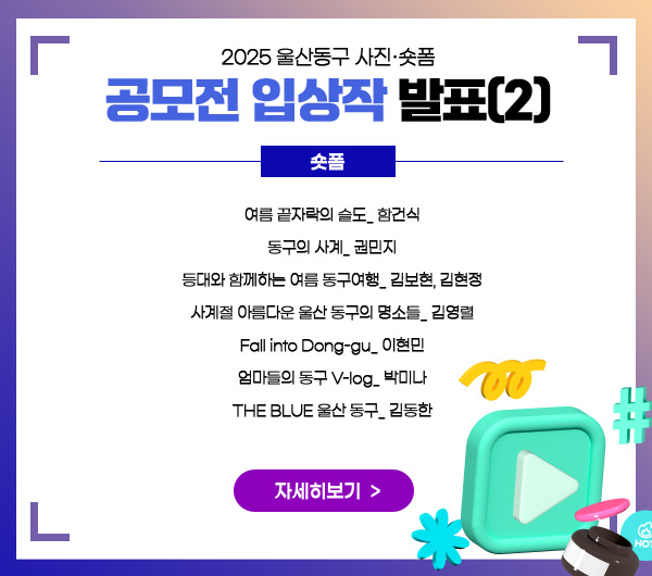 2025 울산동구 사진·숏폼
공모전 입상작 발표(2)
숏폼 :
 여름 끝자락의 슬도_ 함건식
 동구의 사계_ 권민지
 등대와 함께하는 여름 동구여행_ 김보현, 김현정
 사계절 아름다운 울산 동구의 명소들_ 김영렬
 Fall into Dong-gu_ 이현민
 엄마들의 동구 V-log_ 박미나
 THE BLUE 울산 동구_ 김동한