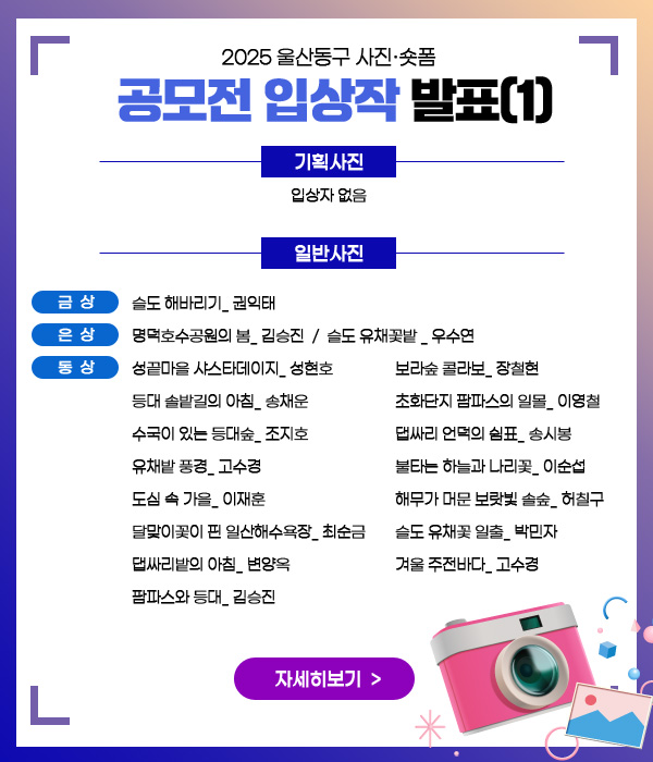 2025 울산동구 사진·숏폼
공모전 입상작 발표(1)

기획사진 : 입상자 없음
일반사진 :
- 금상 : 슬도 해바리기_권익태
- 은상 : 명덕호수공원의 봄_ 김승진  /  슬도 유채꽃밭 _ 우수연
- 동상 :

성끝마을 샤스타데이지_ 성현호
등대 솔밭길의 아침_ 송채운
수국이 있는 등대숲_ 조지호
유채밭 풍경_ 고수경
도심 속 가을_ 이재훈
달맞이꽃이 핀 일산해수욕장_ 최순금
댑싸리밭의 아침_ 변양옥
팜파스와 등대_ 김승진
보라숲 콜라보_ 장철현
초화단지 팜파스의 일몰_ 이영철
댑싸리 언덕의 쉼표_ 송시봉
불타는 하늘과 나리꽃_ 이순섭
해무가 머문 보랏빛 솔숲_ 허칠구
슬도 유채꽃 일출_ 박민자
겨울 주전바다_ 고수경