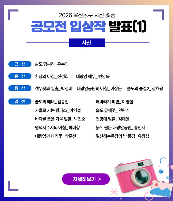 2026 울산동구 사진‧숏폼 공모전 입상작 발표
사진
금상 슬도 댑싸리_ 우수연
은상 환상의 아침_ 신경희      대왕암 해무_ 변양옥
동상 갯무꽃과 일출_ 박정미    대왕암공원의 아침_ 이상운    슬도의 숨결2_ 장효용
입선
슬도의 해녀_ 김승진
가을로 가는 팜파스_ 이영철
바다를 품은 가을 빛깔_ 박진순
명덕저수지의 아침_ 박미향
대왕암과 나리꽃_ 박준선
해바라기 피면_ 이영철
슬도 유채꽃_ 권원기
전망대 일출_ 김대윤
붉게 물든 대왕암공원_ 송민서
일산해수욕장의 밤 풍경_ 유광섭
자세히보기