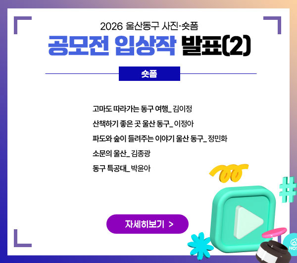 2026 울산동구 사진‧숏폼 공모전 입상작 발표
숏폼
고마도 따라가는 동구 여행_ 김이정
산책하기 좋은 곳 울산 동구_ 이정아
파도와 숲이 들려주는 이야기 울산 동구_ 정민화
소문의 울산_ 김종광
동구 특공대_ 박윤아
자세히보기